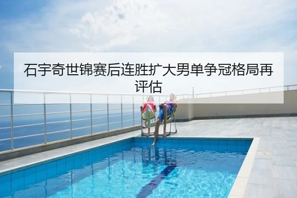 石宇奇世锦赛后连胜扩大男单争冠格局再评估